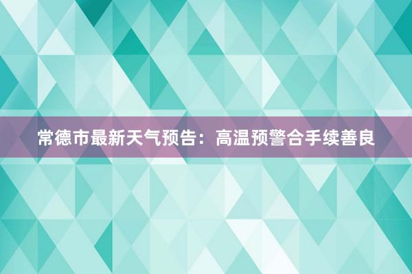 常德市最新天气预告：高温预警合手续善良